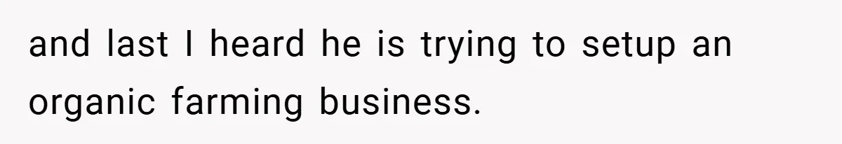 and last I heard he is trying to setup an organic farming business.