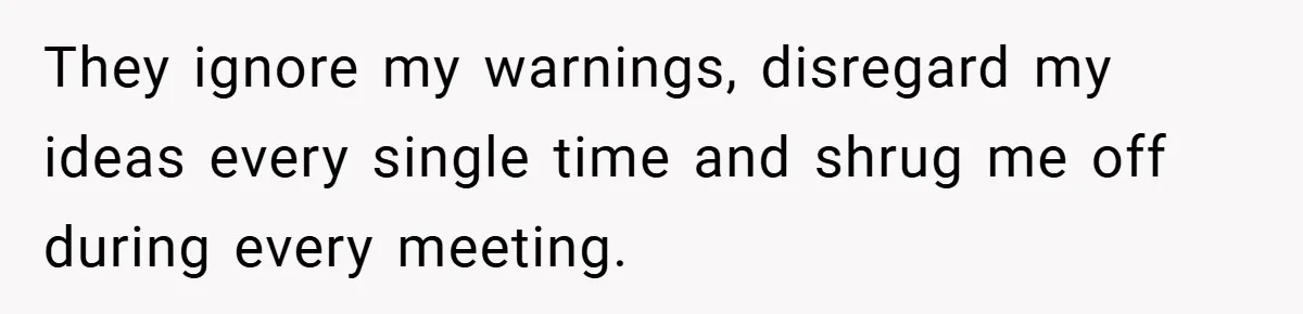 They ignore my warnings, disregard my ideas every single time and shrug me off during every meeting.