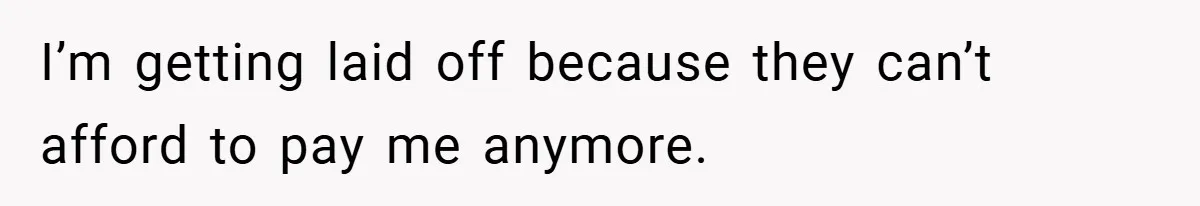 I’m getting laid off because they can’t afford to pay me anymore.