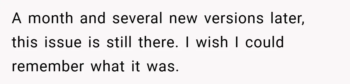 A month and several new versions later, this issue is still there. I wish I could remember what it was.