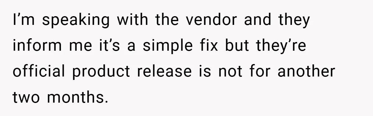I’m speaking with the vendor and they inform me it’s a simple fix but they’re official product release is not for another two months.