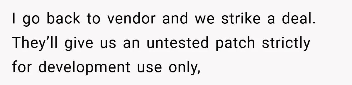 I go back to vendor and we strike a deal. They’ll give us an untested patch strictly for development use only,