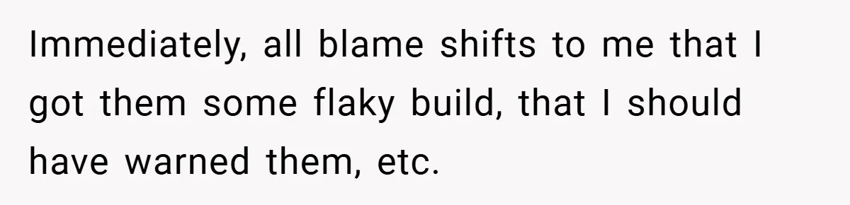 Immediately, all blame shifts to me that I got them some flaky build, that I should have warned them, etc.