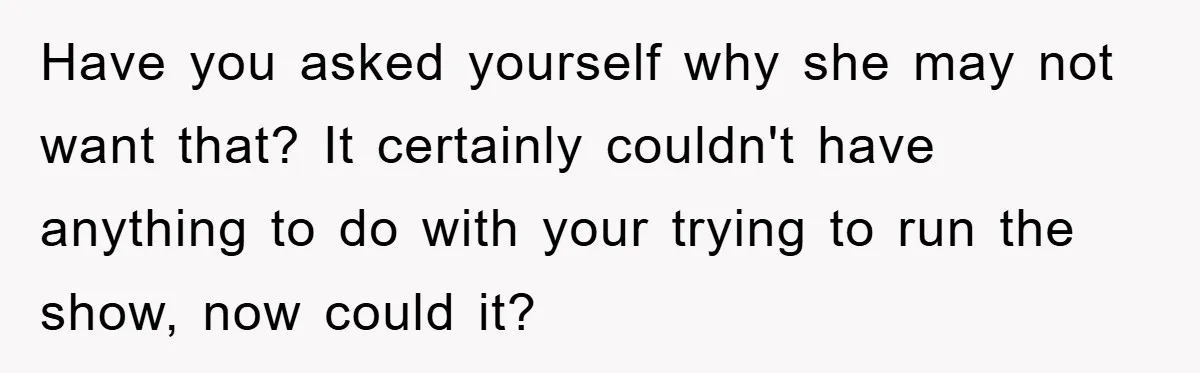 Have you asked yourself why she may not want that? It certainly couldn't have anything to do with your trying to run the show, now could it?