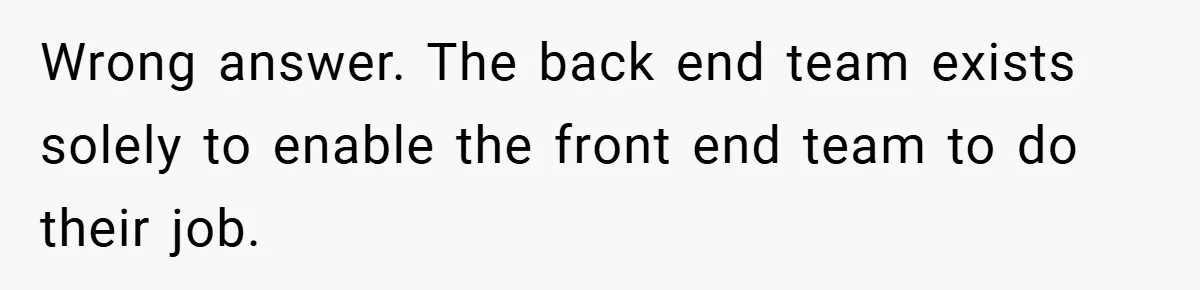 Wrong answer. The back end team exists solely to enable the front end team to do their job.