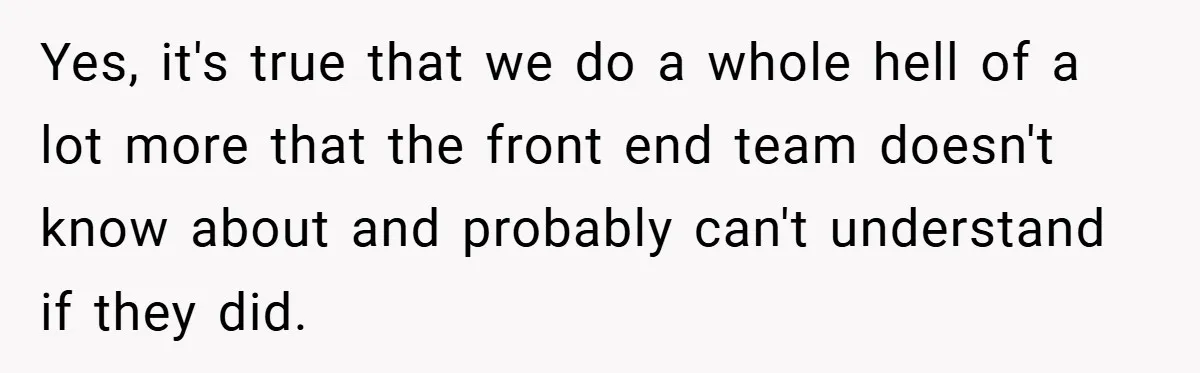Yes, it's true that we do a whole hell of a lot more that the front end team doesn't know about and probably can't understand if they did.