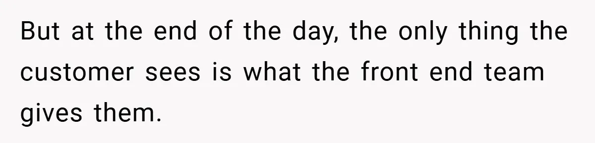 But at the end of the day, the only thing the customer sees is what the front end team gives them.