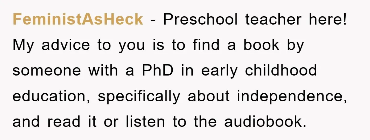 FeministAsHeck - Preschool teacher here! My advice to you is to find a book by someone with a PhD in early childhood education, specifically about independence, and read it or...