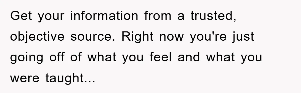 Get your information from a trusted, objective source. Right now you're just going off of what you feel and what you were taught...