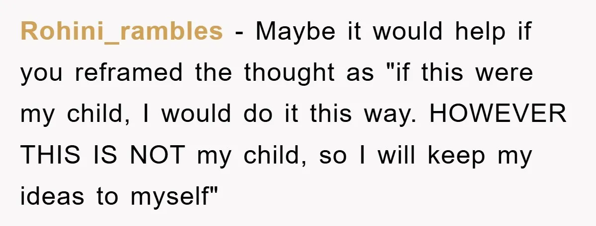 Rohini_rambles - Maybe it would help if you reframed the thought as "if this were my child, I would do it this way. HOWEVER THIS IS NOT my child, so...