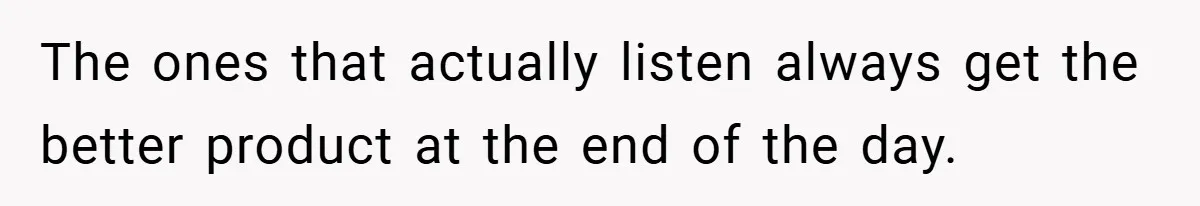The ones that actually listen always get the better product at the end of the day.