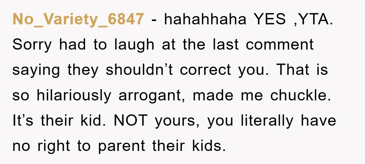 No_Variety_6847 - hahahhaha YES ,YTA. Sorry had to laugh at the last comment saying they shouldn’t correct you. That is so hilariously arrogant, made me chuckle. It’s their kid. NOT...
