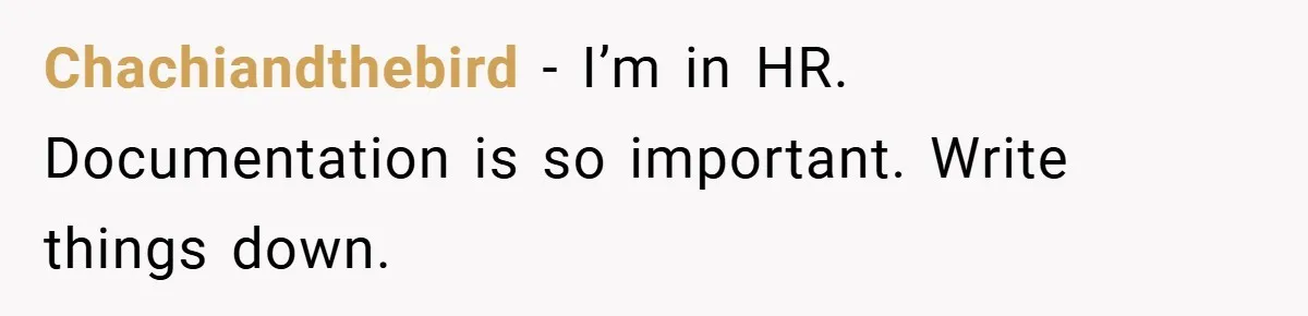 Chachiandthebird − I’m in HR. Documentation is so important. Write things down.