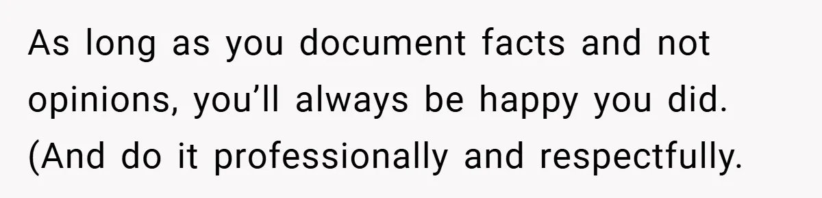 As long as you document facts and not opinions, you’ll always be happy you did. (And do it professionally and respectfully.