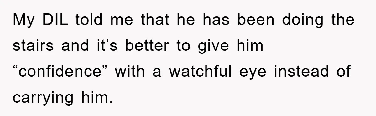 My DIL told me that he has been doing the stairs and it’s better to give him “confidence” with a watchful eye instead of carrying him.