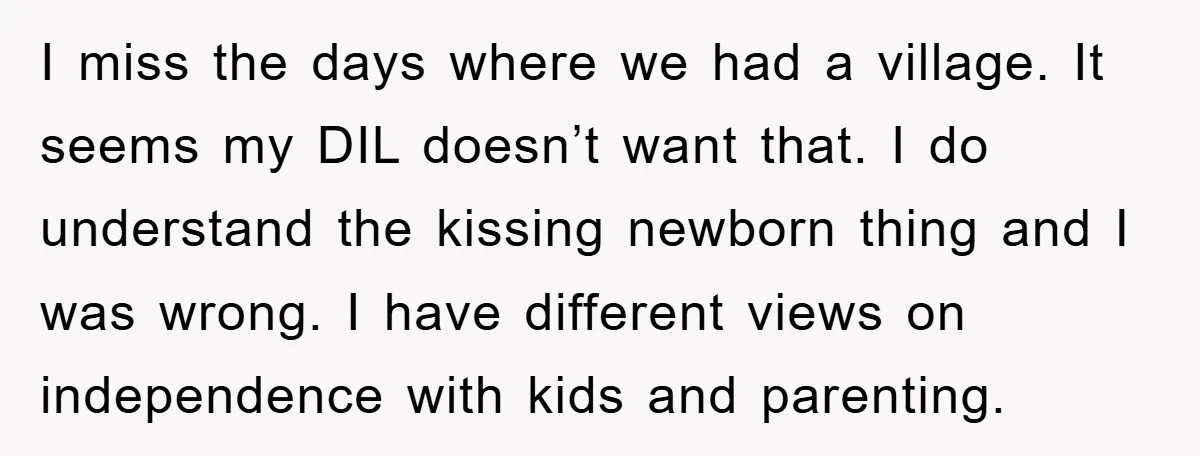 I miss the days where we had a village. It seems my DIL doesn’t want that. I do understand the kissing newborn thing and I was wrong. I have different...