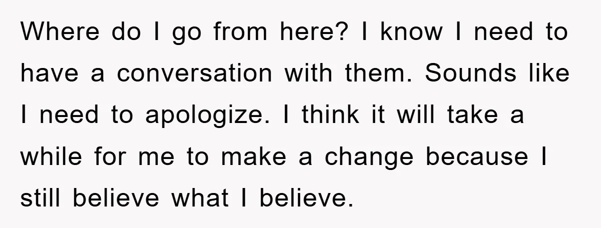 Where do I go from here? I know I need to have a conversation with them. Sounds like I need to apologize. I think it will take a while for...