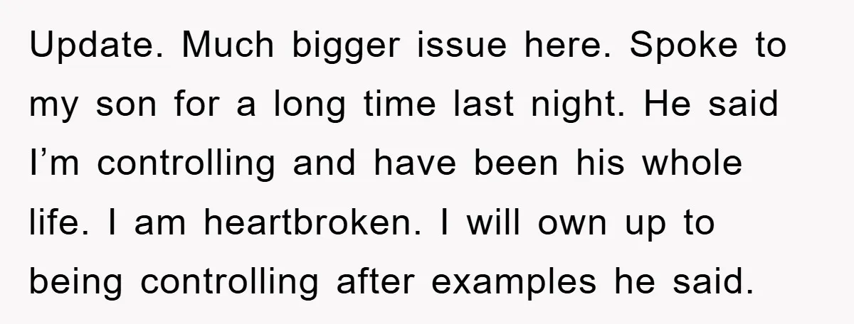 Update. Much bigger issue here. Spoke to my son for a long time last night. He said I’m controlling and have been his whole life. I am heartbroken. I will...
