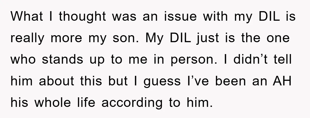 What I thought was an issue with my DIL is really more my son. My DIL just is the one who stands up to me in person. I didn’t tell...