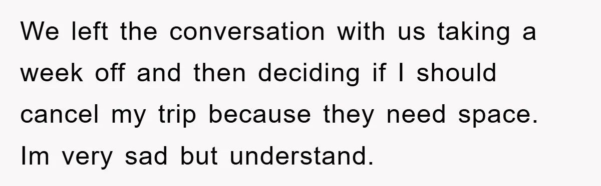 We left the conversation with us taking a week off and then deciding if I should cancel my trip because they need space. Im very sad but understand.