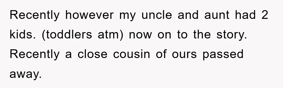 Recently however my uncle and aunt had 2 kids. (toddlers atm) now on to the story. Recently a close cousin of ours passed away.