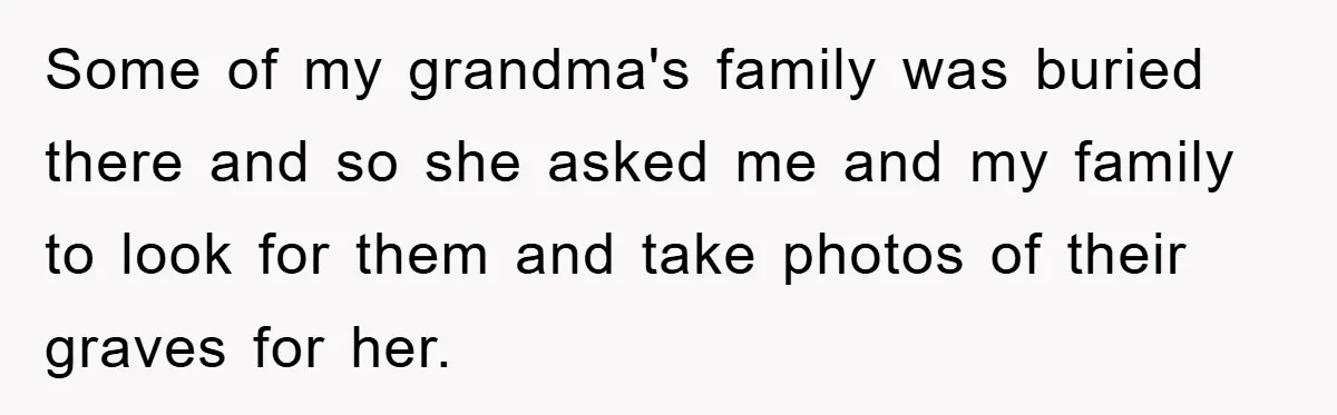 Some of my grandma's family was buried there and so she asked me and my family to look for them and take photos of their graves for her.