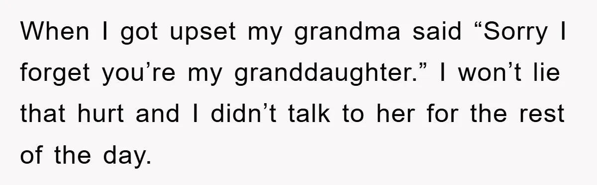 When I got upset my grandma said “Sorry I forget you’re my granddaughter.” I won’t lie that hurt and I didn’t talk to her for the rest of the day.