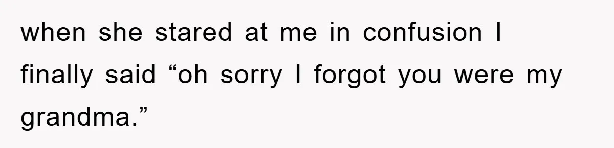 when she stared at me in confusion I finally said “oh sorry I forgot you were my grandma.”