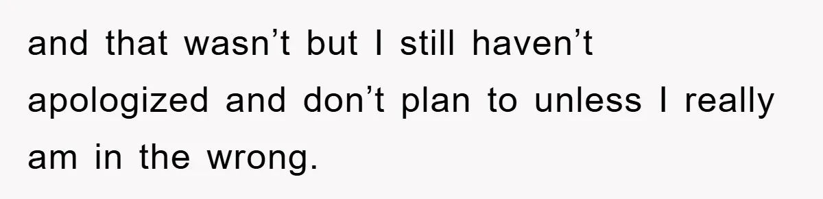 and that wasn’t but I still haven’t apologized and don’t plan to unless I really am in the wrong.