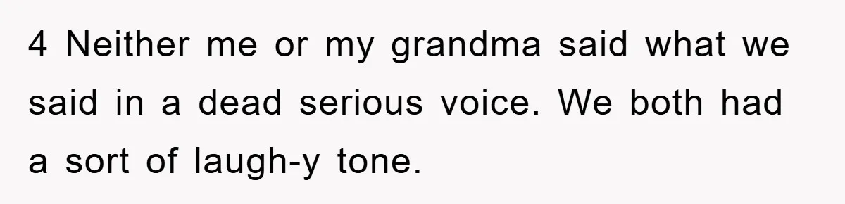 4 Neither me or my grandma said what we said in a dead serious voice. We both had a sort of laugh-y tone.
