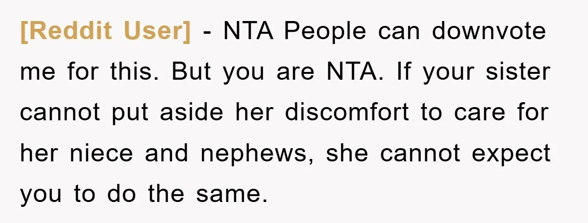 [Reddit User] - NTA People can downvote me for this. But you are NTA. If your sister cannot put aside her discomfort to care for her niece and nephews, she...