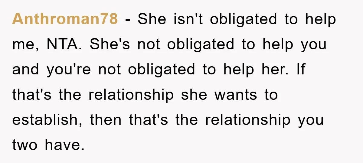 Anthroman78 - She isn't obligated to help me, NTA. She's not obligated to help you and you're not obligated to help her. If that's the relationship she wants to establish,...