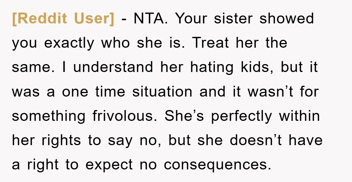 [Reddit User] - NTA. Your sister showed you exactly who she is. Treat her the same. I understand her hating kids, but it was a one time situation and it...