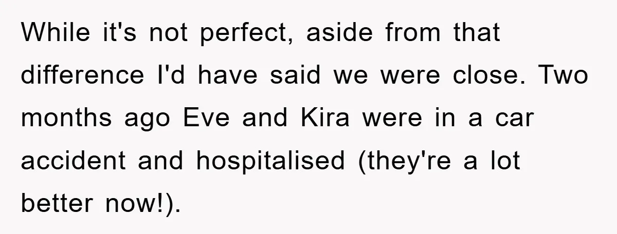 While it's not perfect, aside from that difference I'd have said we were close. Two months ago Eve and Kira were in a car accident and hospitalised (they're a lot...