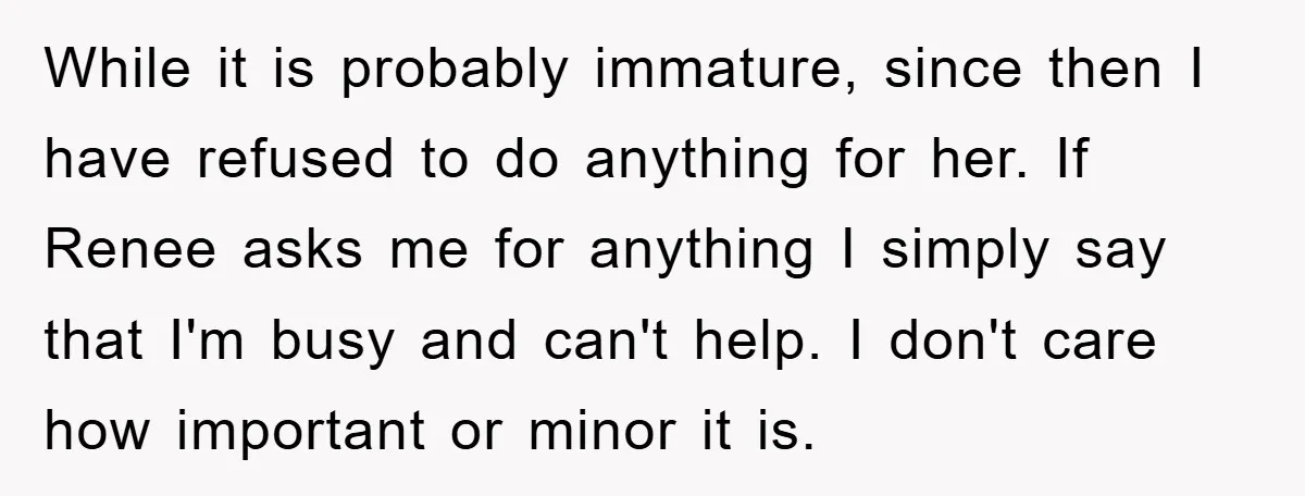 While it is probably immature, since then I have refused to do anything for her. If Renee asks me for anything I simply say that I'm busy and can't help....