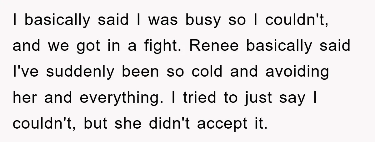 I basically said I was busy so I couldn't, and we got in a fight. Renee basically said I've suddenly been so cold and avoiding her and everything. I tried...