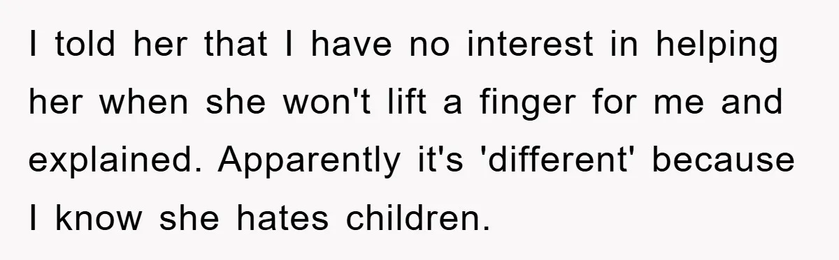 I told her that I have no interest in helping her when she won't lift a finger for me and explained. Apparently it's 'different' because I know she hates children.