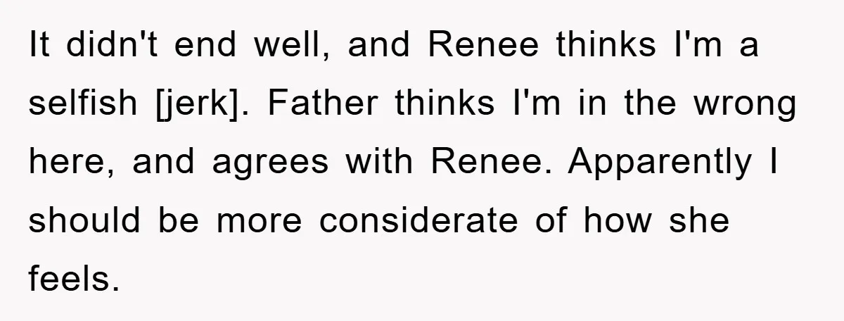 It didn't end well, and Renee thinks I'm a selfish [jerk]. Father thinks I'm in the wrong here, and agrees with Renee. Apparently I should be more considerate of how...