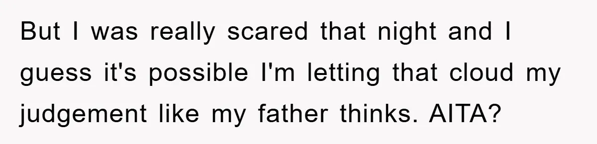 But I was really scared that night and I guess it's possible I'm letting that cloud my judgement like my father thinks. AITA?