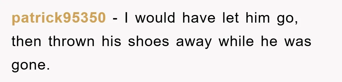 patrick95350 - I would have let him go, then thrown his shoes away while he was gone.