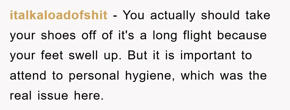 italkaloadofshit - You actually should take your shoes off of it's a long flight because your feet swell up. But it is important to attend to personal hygiene, which was...