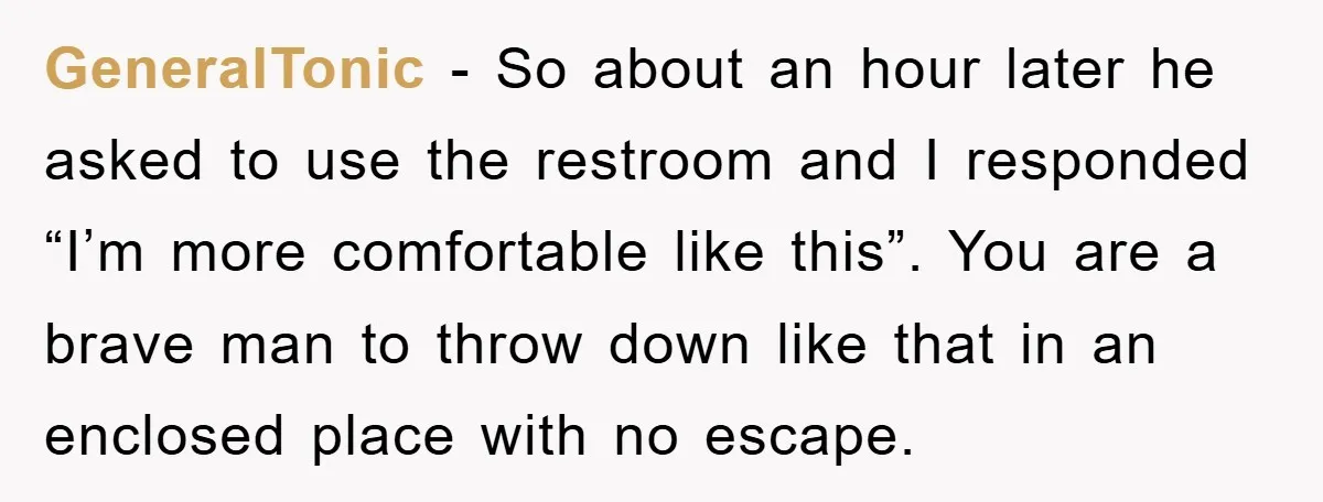GeneralTonic - So about an hour later he asked to use the restroom and I responded “I’m more comfortable like this”. You are a brave man to throw down like...