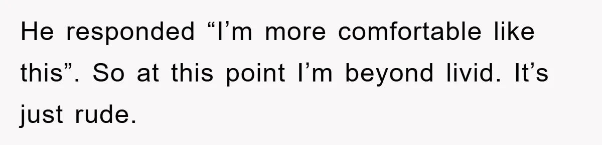 He responded “I’m more comfortable like this”. So at this point I’m beyond livid. It’s just rude.