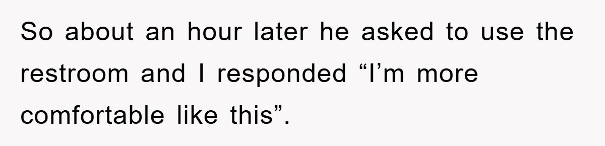 So about an hour later he asked to use the restroom and I responded “I’m more comfortable like this”.