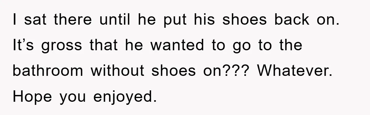 I sat there until he put his shoes back on. It’s gross that he wanted to go to the bathroom without shoes on??? Whatever. Hope you enjoyed.