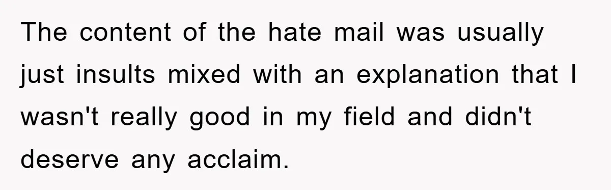 The content of the hate mail was usually just insults mixed with an explanation that I wasn't really good in my field and didn't deserve any acclaim.