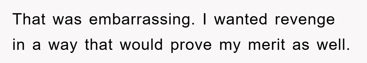 That was embarrassing. I wanted revenge in a way that would prove my merit as well.