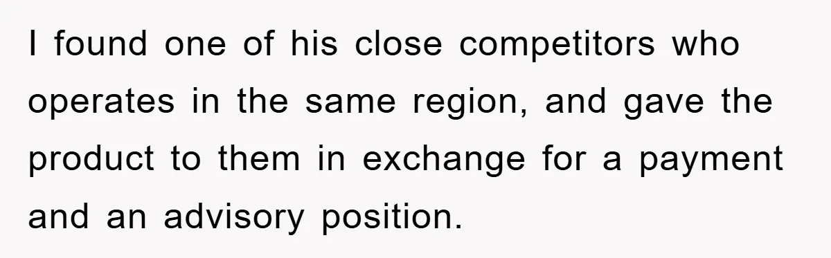 I found one of his close competitors who operates in the same region, and gave the product to them in exchange for a payment and an advisory position.