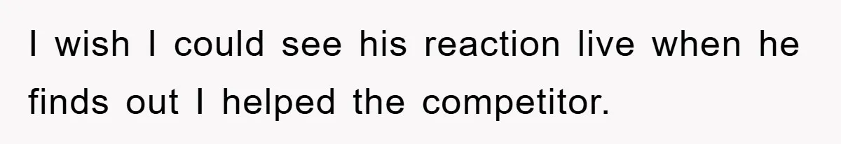 I wish I could see his reaction live when he finds out I helped the competitor.