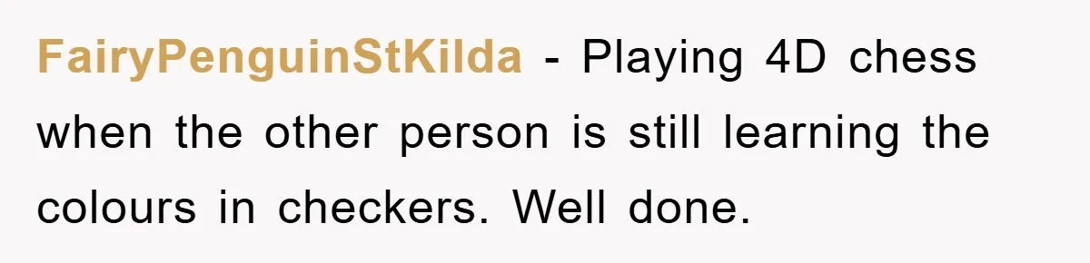 FairyPenguinStKilda − Playing 4D chess when the other person is still learning the colours in checkers. Well done.